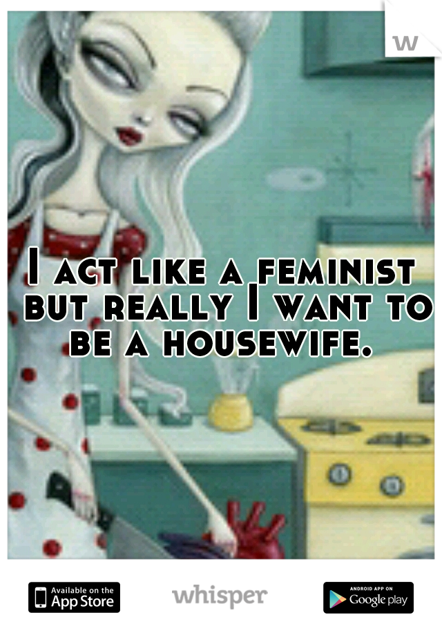 I act like a feminist but really I want to be a housewife. 