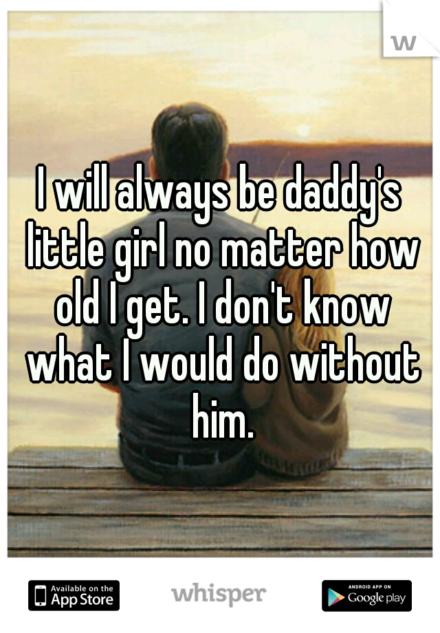 I will always be daddy's little girl no matter how old I get. I don't know what I would do without him.