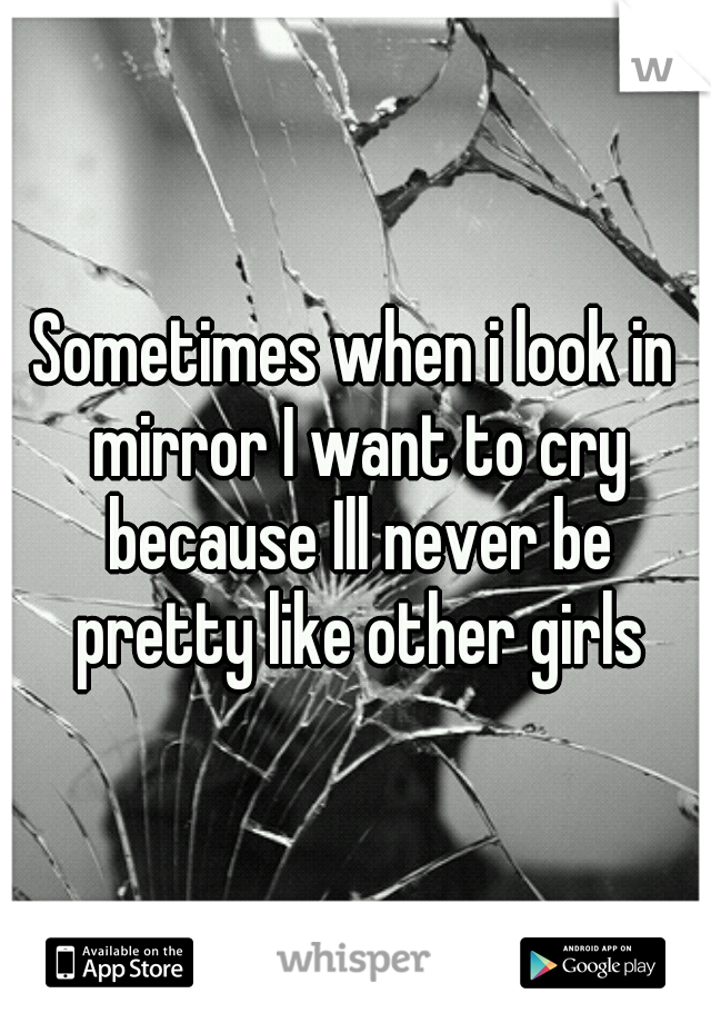 Sometimes when i look in mirror I want to cry because Ill never be pretty like other girls