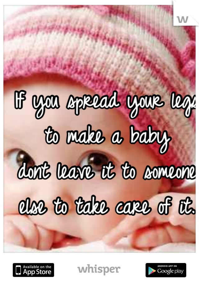 If you spread your legs to make a baby 
dont leave it to someone else to take care of it.