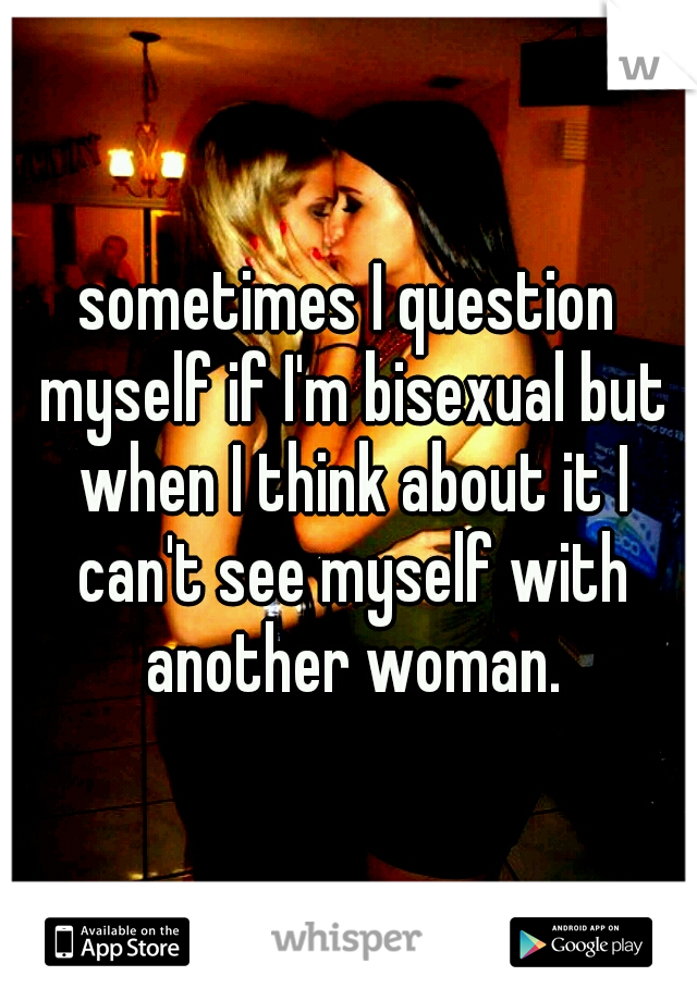 sometimes I question myself if I'm bisexual but when I think about it I can't see myself with another woman.