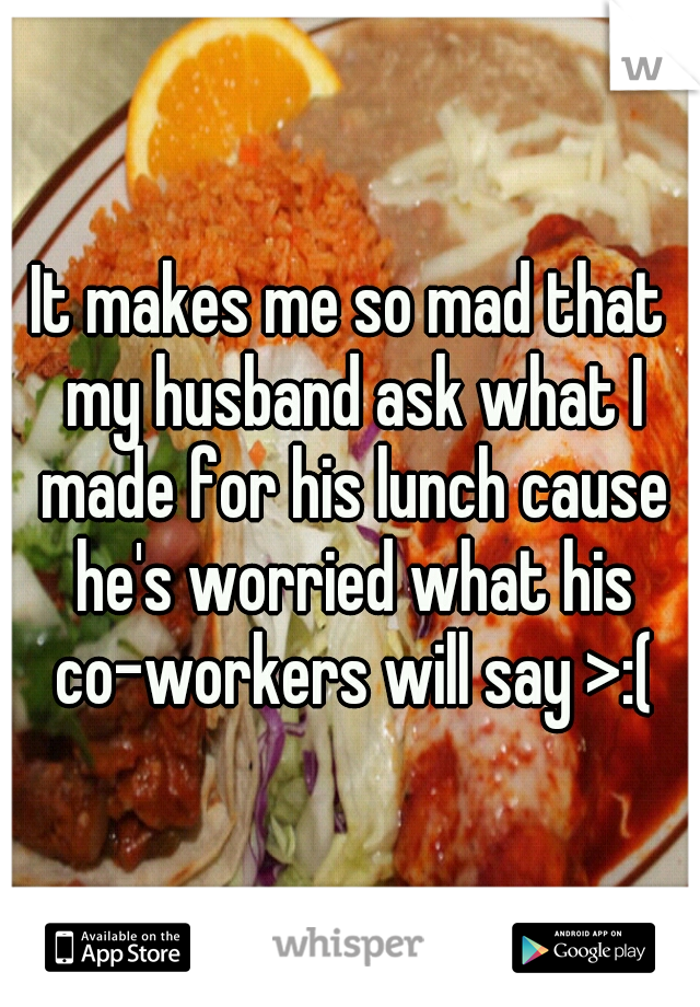 It makes me so mad that my husband ask what I made for his lunch cause he's worried what his co-workers will say >:(