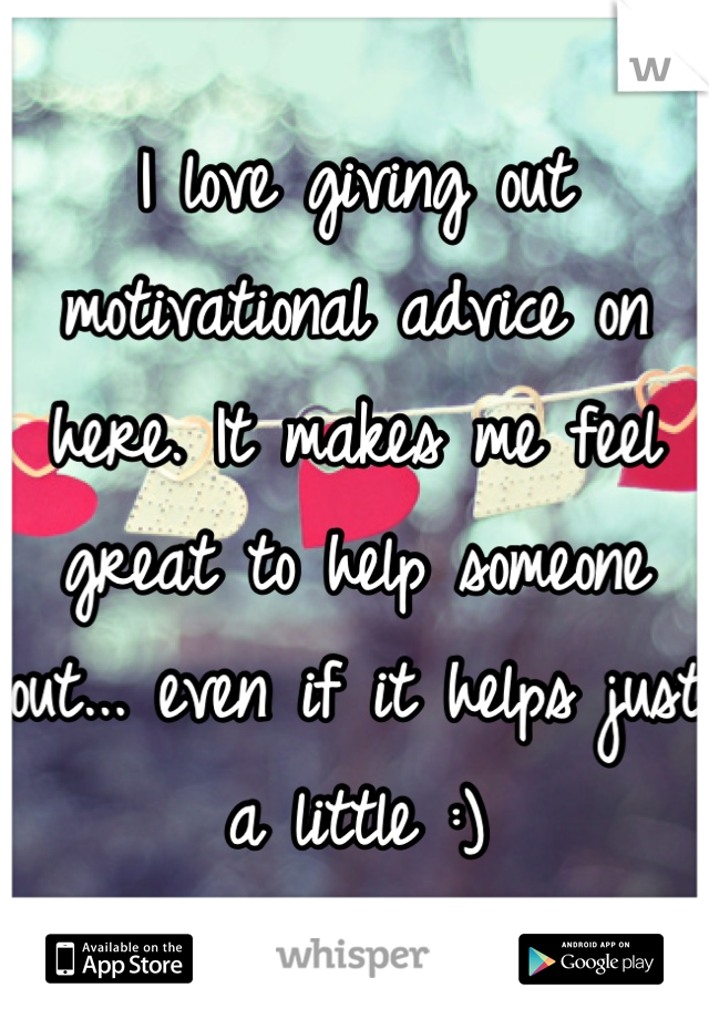 I love giving out motivational advice on here. It makes me feel great to help someone out... even if it helps just a little :)