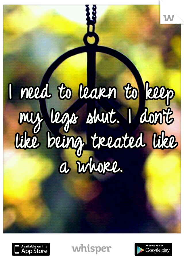 I need to learn to keep my legs shut. I don't like being treated like a whore. 