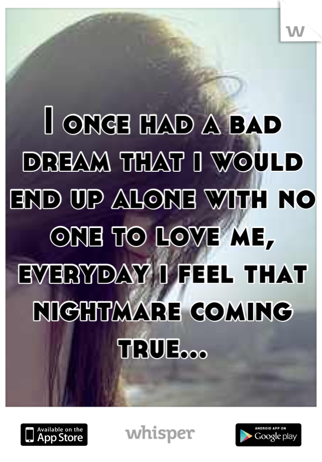 I once had a bad dream that i would end up alone with no one to love me, everyday i feel that nightmare coming true...