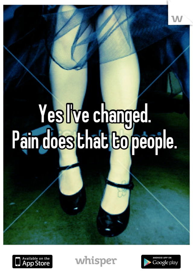 Yes I've changed. 
Pain does that to people.
