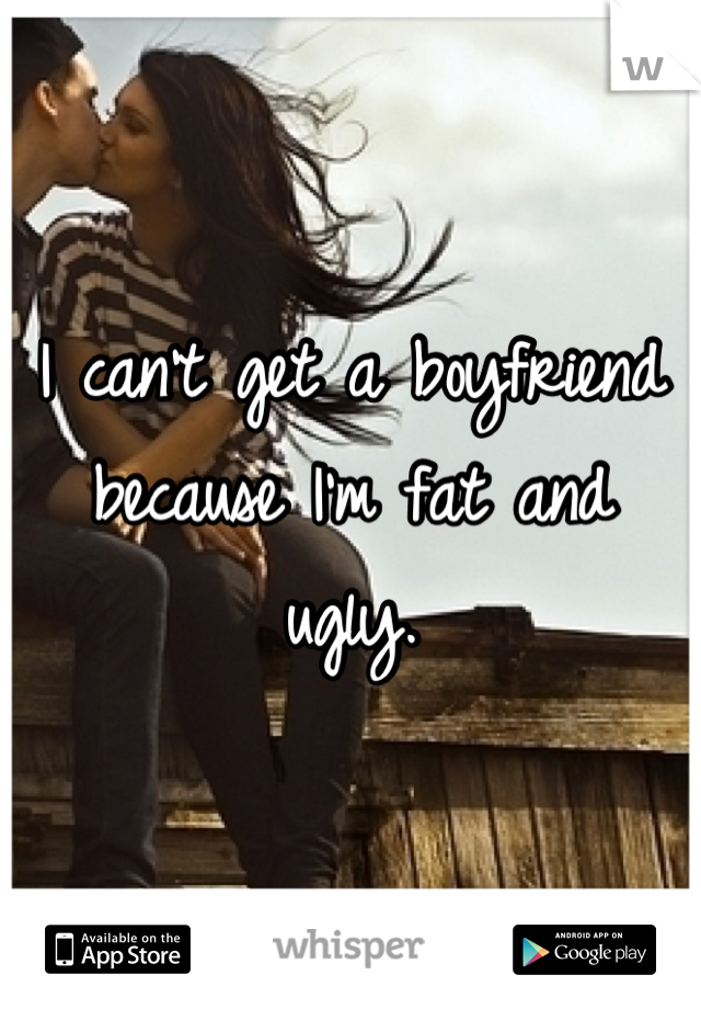 I can't get a boyfriend because I'm fat and ugly.