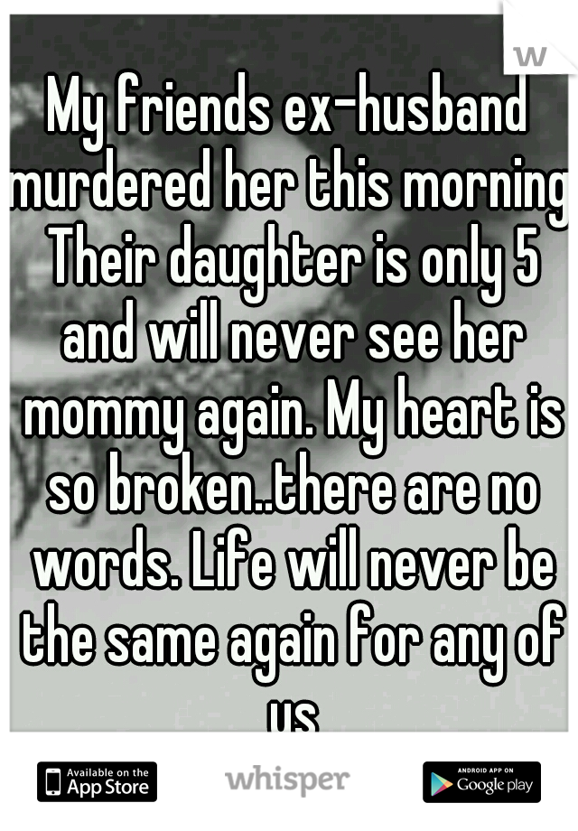 My friends ex-husband murdered her this morning. Their daughter is only 5 and will never see her mommy again. My heart is so broken..there are no words. Life will never be the same again for any of us