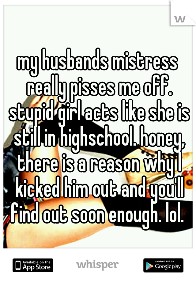 my husbands mistress really pisses me off. stupid girl acts like she is still in highschool. honey, there is a reason why I kicked him out and you'll find out soon enough. lol. 