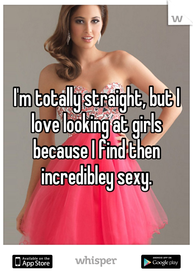 I'm totally straight, but I love looking at girls because I find then incredibley sexy.