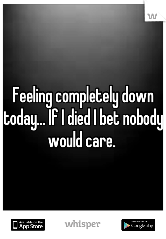 Feeling completely down today... If I died I bet nobody would care. 