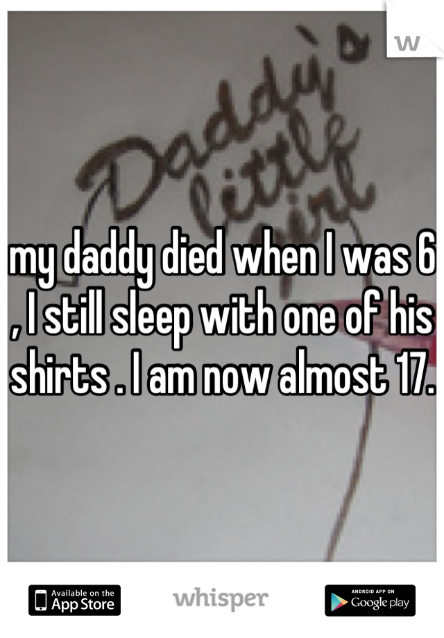 my daddy died when I was 6 , I still sleep with one of his shirts . I am now almost 17. 