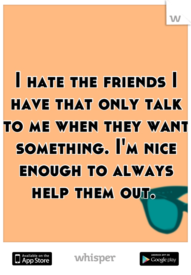 I hate the friends I have that only talk to me when they want something. I'm nice enough to always help them out. 