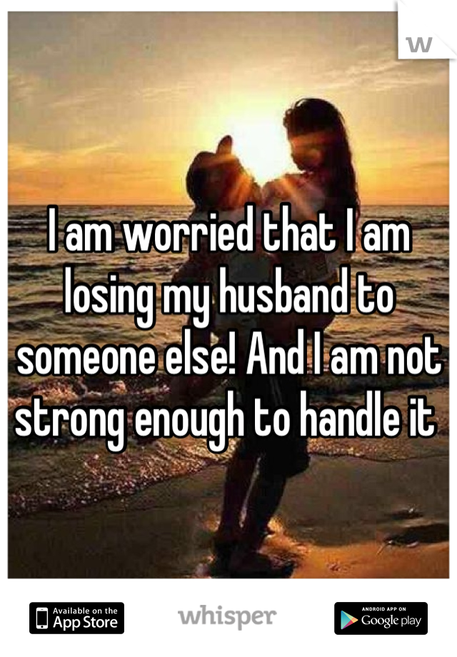 I am worried that I am losing my husband to someone else! And I am not strong enough to handle it 