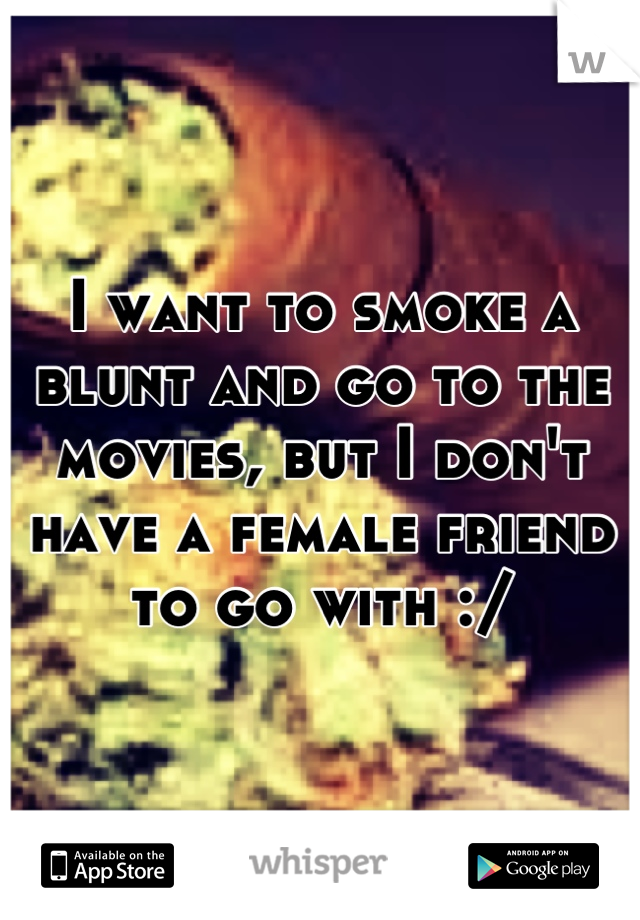 I want to smoke a blunt and go to the movies, but I don't have a female friend to go with :/