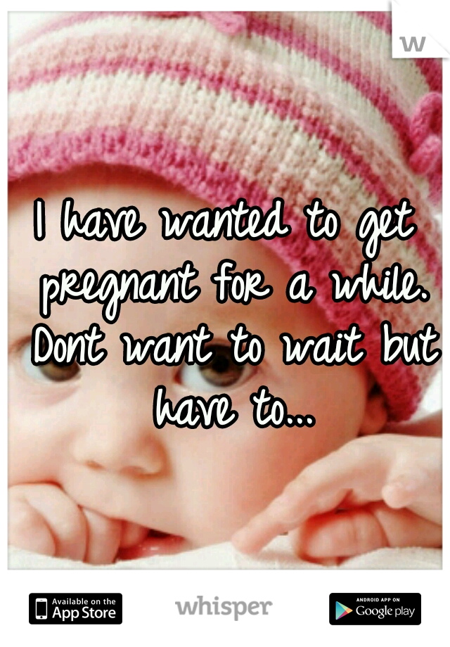 I have wanted to get pregnant for a while. Dont want to wait but have to...