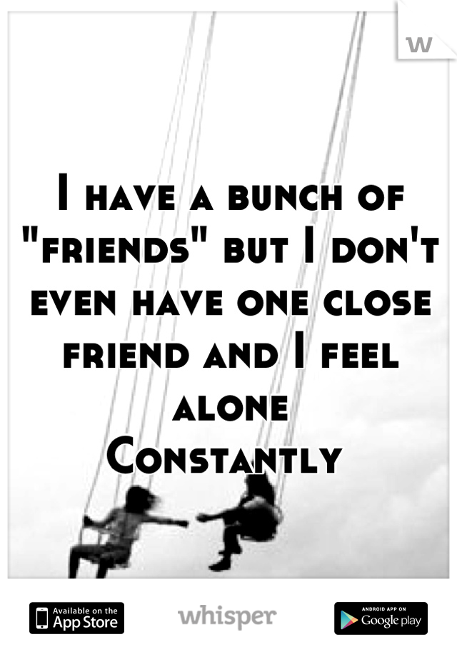 I have a bunch of "friends" but I don't even have one close friend and I feel alone 
Constantly 