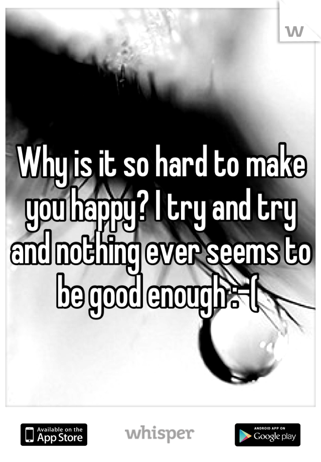 Why is it so hard to make you happy? I try and try and nothing ever seems to be good enough :-( 