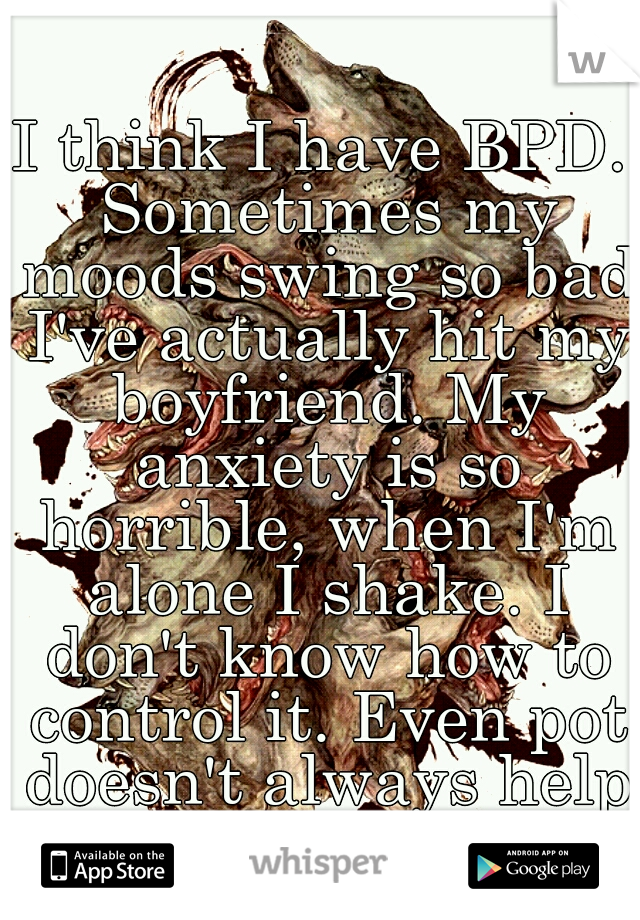 I think I have BPD. Sometimes my moods swing so bad I've actually hit my boyfriend. My anxiety is so horrible, when I'm alone I shake. I don't know how to control it. Even pot doesn't always help.