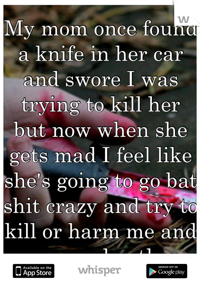My mom once found a knife in her car and swore I was trying to kill her but now when she gets mad I feel like she's going to go bat shit crazy and try to kill or harm me and my grandmother 
