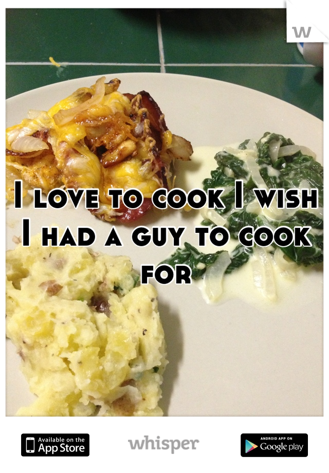 I love to cook I wish I had a guy to cook for