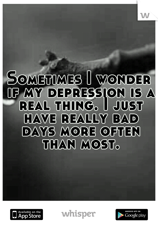 Sometimes I wonder if my depression is a real thing. I just have really bad days more often than most.