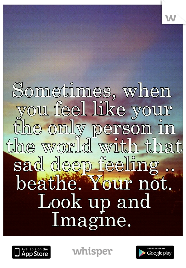 Sometimes, when you feel like your the only person in the world with that sad deep feeling .. beathe. Your not. Look up and Imagine. 