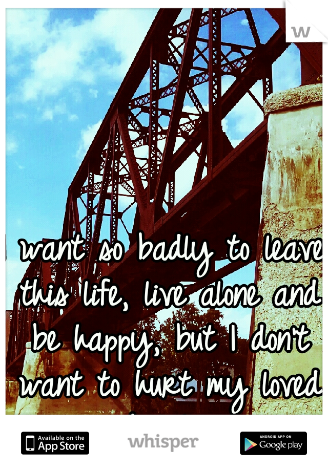 I want so badly to leave this life, live alone and be happy, but I don't want to hurt my loved ones by leaving.