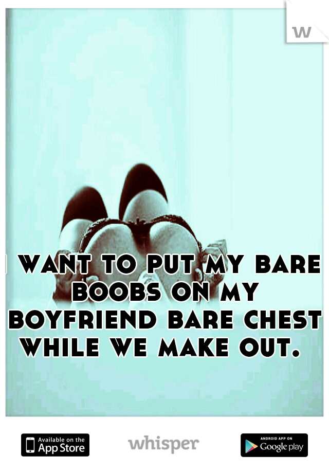 i want to put my bare boobs on my boyfriend bare chest while we make out. 
