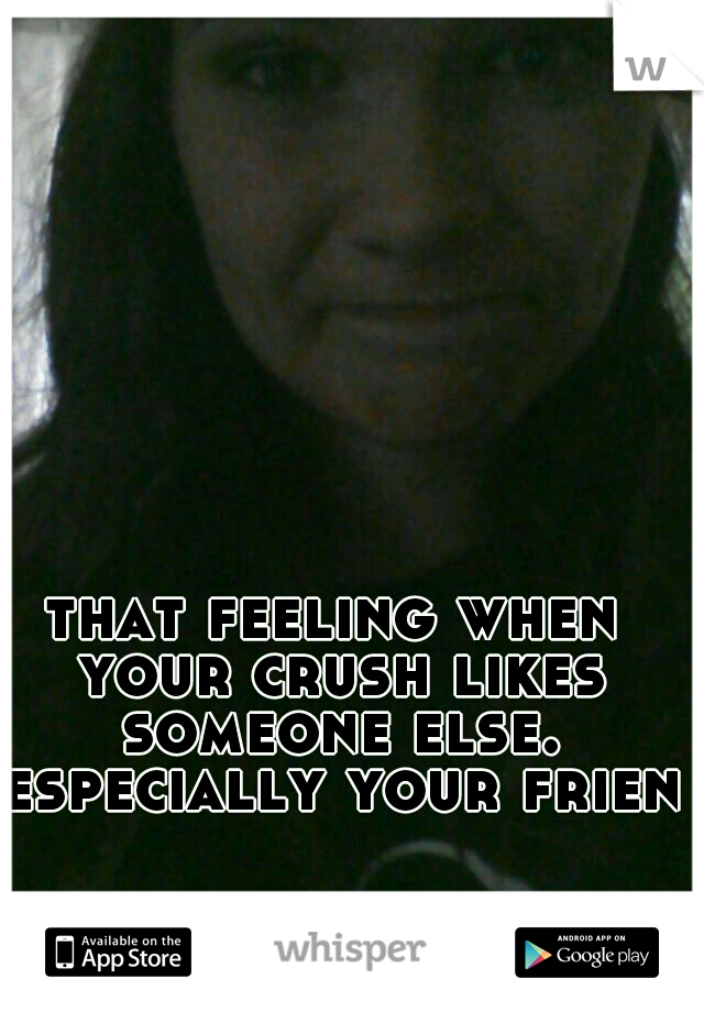 that feeling when your crush likes someone else. especially your friend