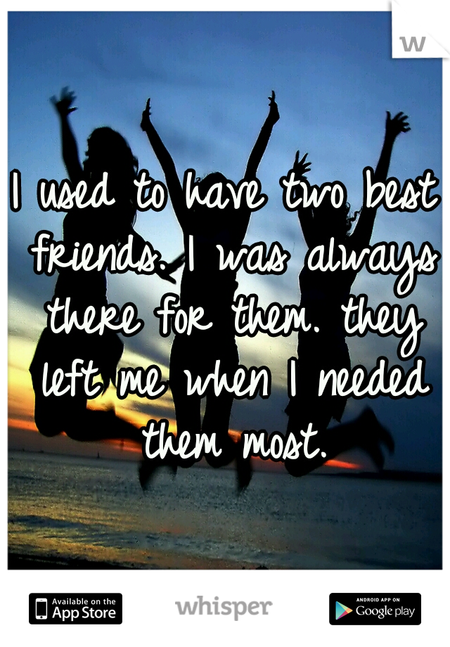 I used to have two best friends. I was always there for them. they left me when I needed them most.