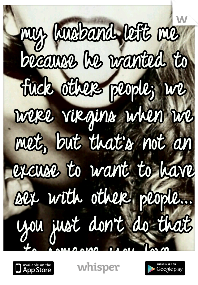 my husband left me because he wanted to fuck other people; we were virgins when we met, but that's not an excuse to want to have sex with other people... you just don't do that to someone you love...