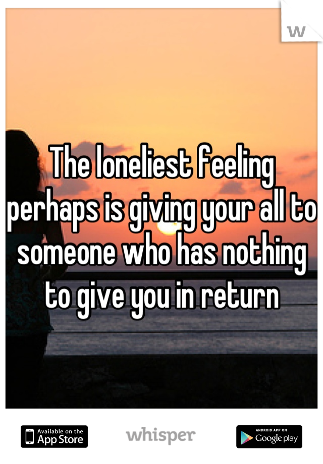 The loneliest feeling perhaps is giving your all to someone who has nothing to give you in return