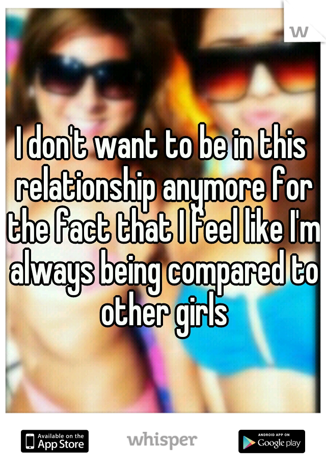 I don't want to be in this relationship anymore for the fact that I feel like I'm always being compared to other girls