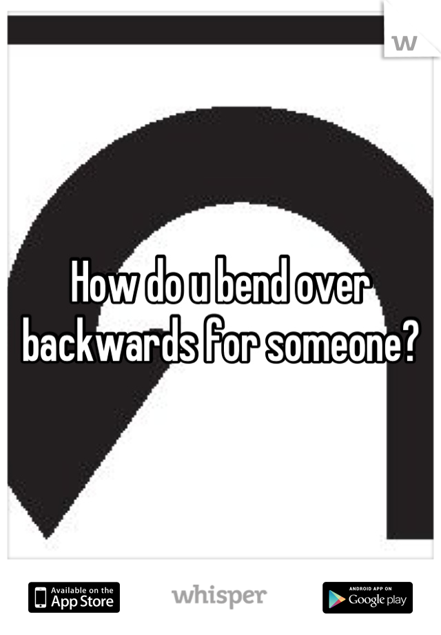 How do u bend over backwards for someone?