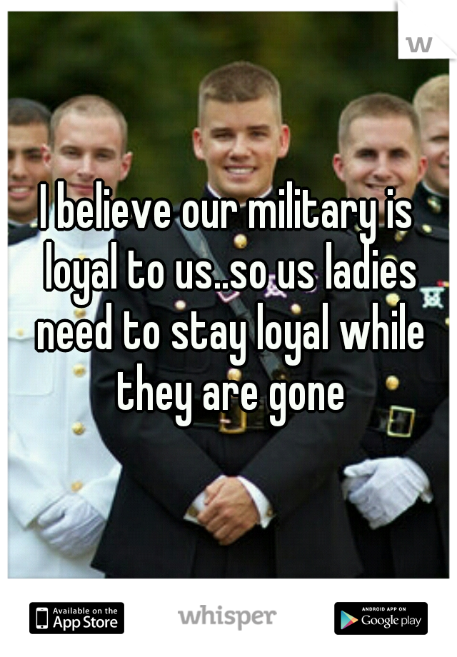 I believe our military is loyal to us..so us ladies need to stay loyal while they are gone