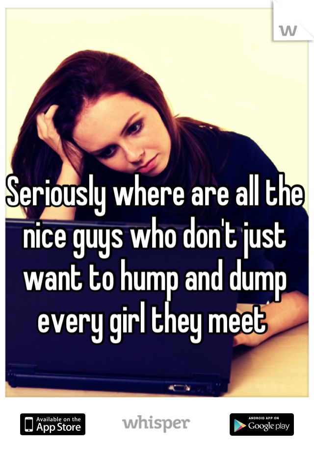 Seriously where are all the nice guys who don't just want to hump and dump every girl they meet 