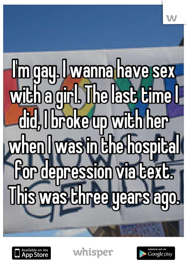 I'm gay. I wanna have sex with a girl. The last time I did, I broke up with her when I was in the hospital for depression via text. This was three years ago.