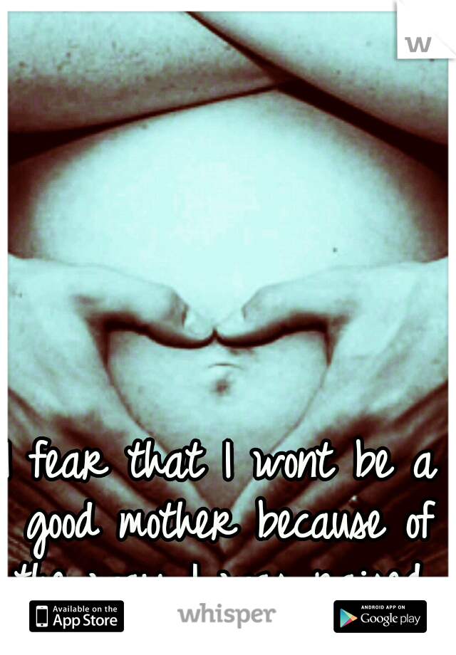 I fear that I wont be a good mother because of the way I was raised...