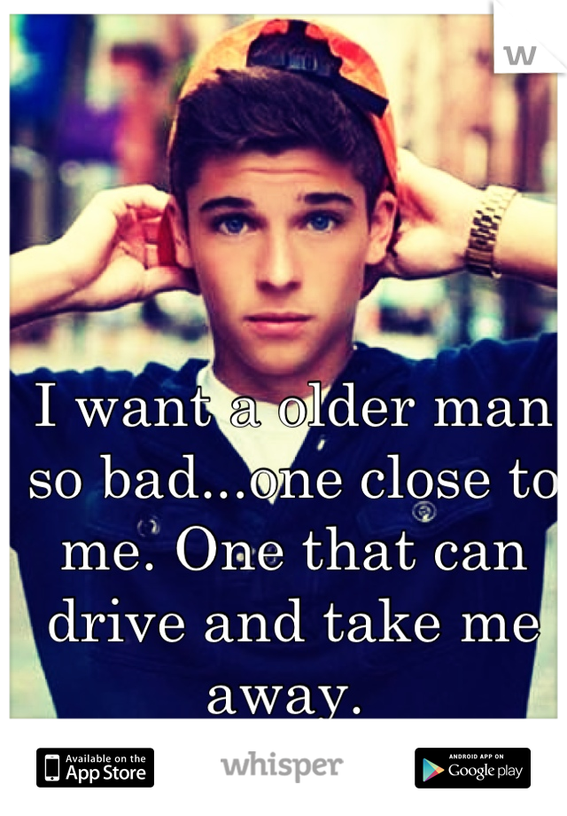 I want a older man so bad...one close to me. One that can drive and take me away. 