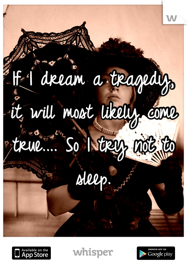 If I dream a tragedy, it will most likely come true.... So I try not to sleep.