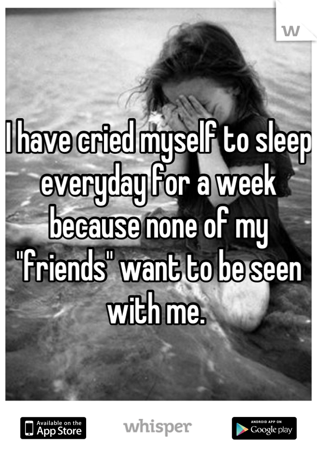 I have cried myself to sleep everyday for a week because none of my "friends" want to be seen with me. 