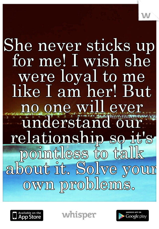 She never sticks up for me! I wish she were loyal to me like I am her! But no one will ever understand our relationship so it's pointless to talk about it. Solve your own problems. 