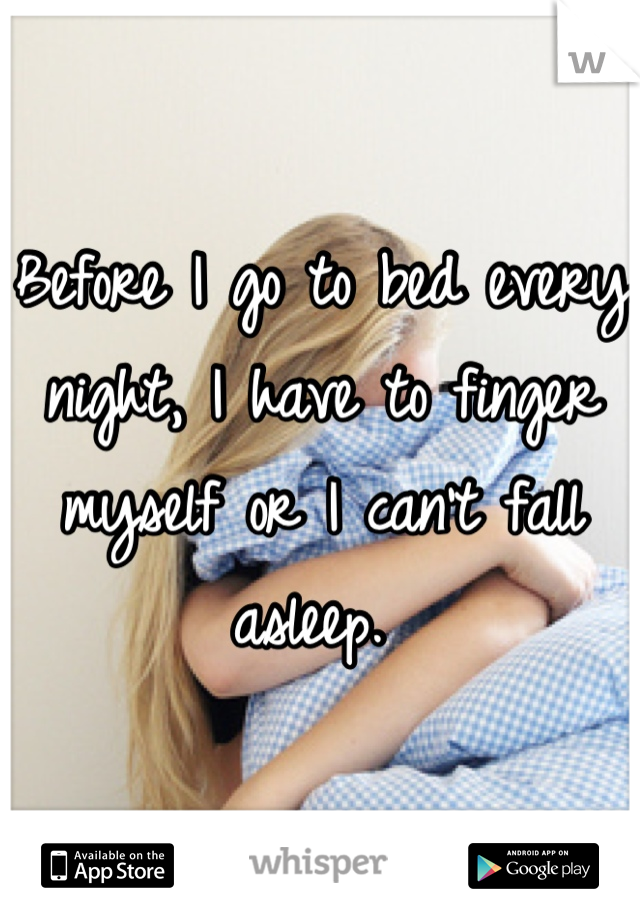 Before I go to bed every night, I have to finger myself or I can't fall asleep. 
