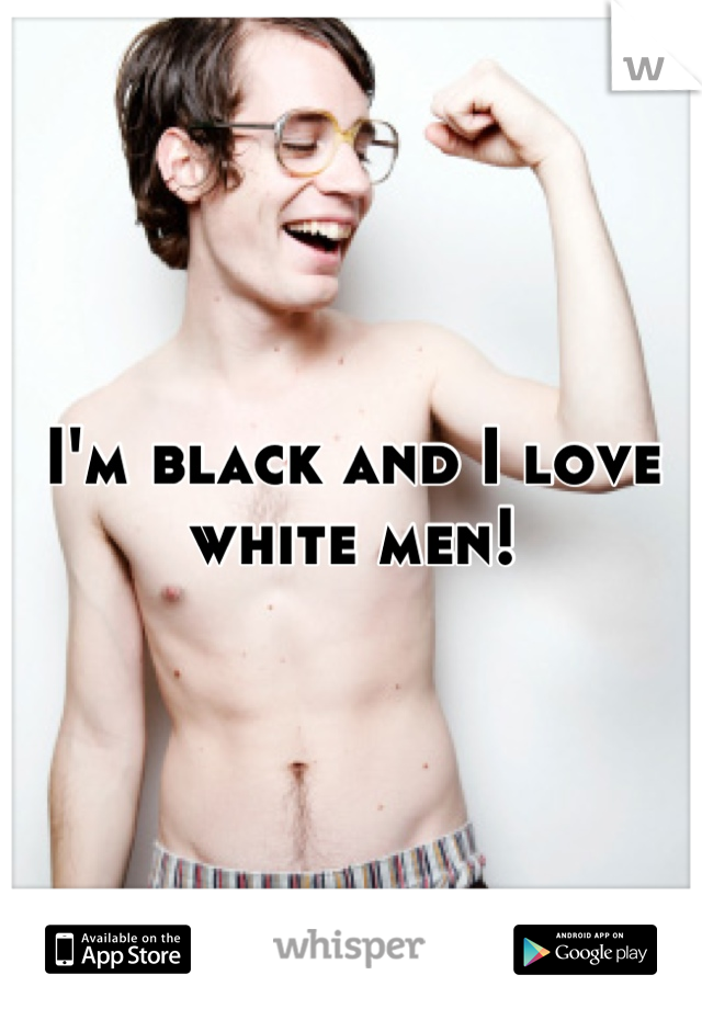 I'm black and I love white men!