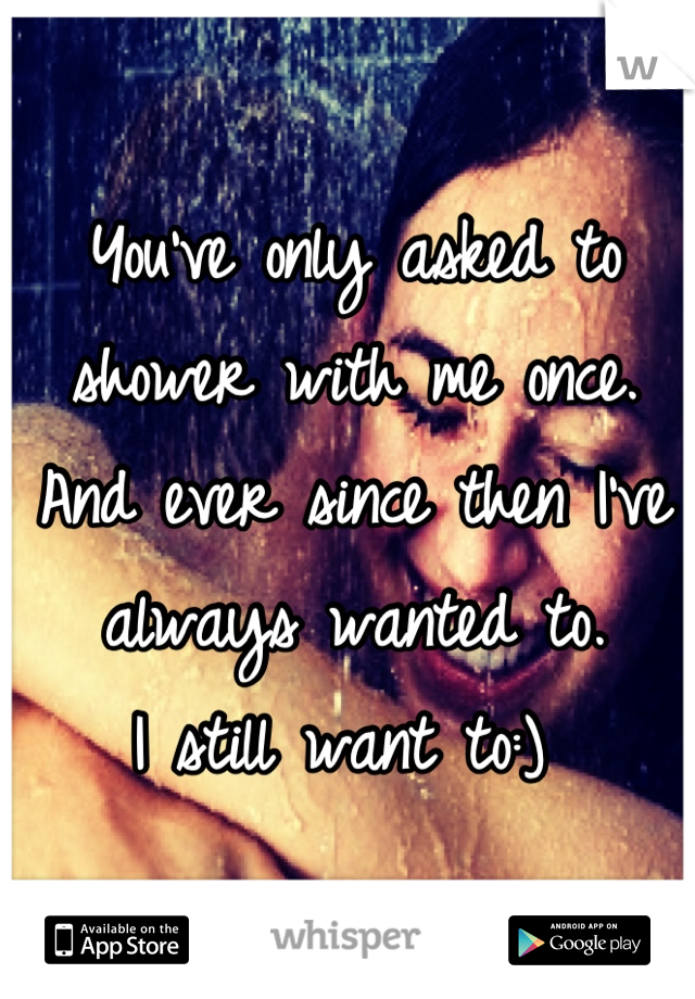 You've only asked to shower with me once. 
And ever since then I've  always wanted to. 
I still want to:) 