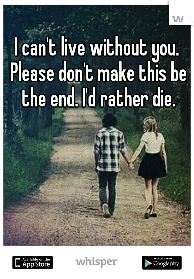 I can't live without you. Please don't make this be the end. I'd rather die.