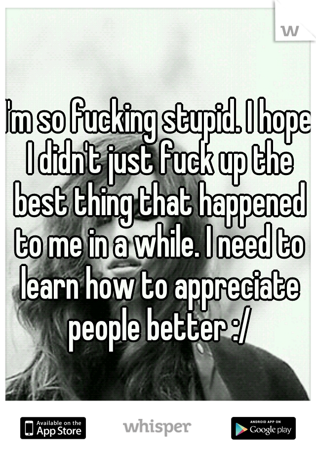 I'm so fucking stupid. I hope I didn't just fuck up the best thing that happened to me in a while. I need to learn how to appreciate people better :/