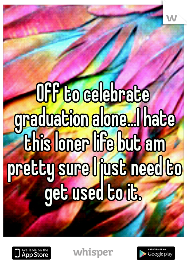 Off to celebrate graduation alone...I hate this loner life but am pretty sure I just need to get used to it. 