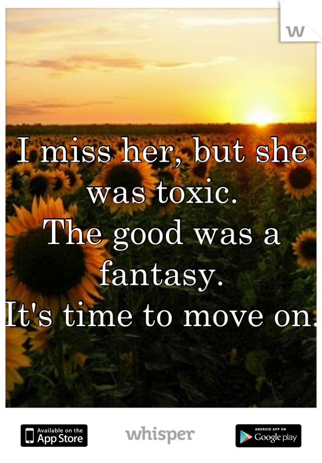 I miss her, but she was toxic.
The good was a fantasy. 
It's time to move on.